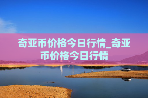 奇亚币价格今日行情_奇亚币价格今日行情