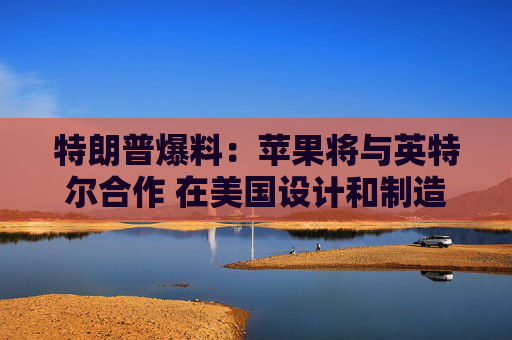 特朗普爆料：苹果将与英特尔合作 在美国设计和制造芯片