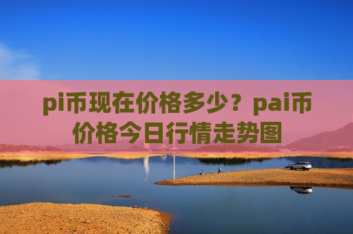 pi币现在价格多少?pai币价格今日行情走势图