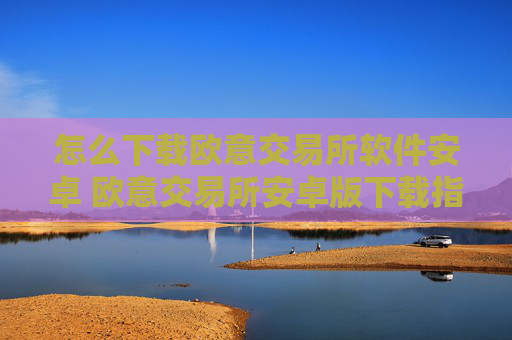 怎么下载欧意交易所软件安卓 欧意交易所安卓版下载指南
