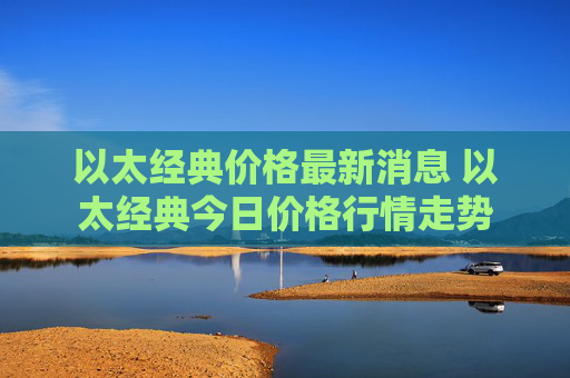 以太经典价格最新消息 以太经典今日价格行情走势
