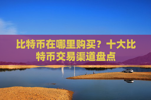 比特币在哪里购买？十大比特币交易渠道盘点
