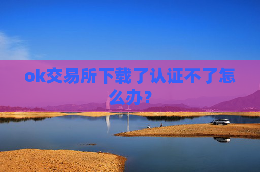 ok交易所下载了认证不了怎么办？