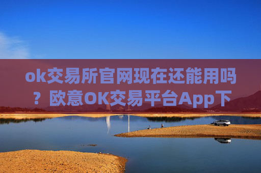 ok交易所官网现在还能用吗？欧意OK交易平台App下载教程