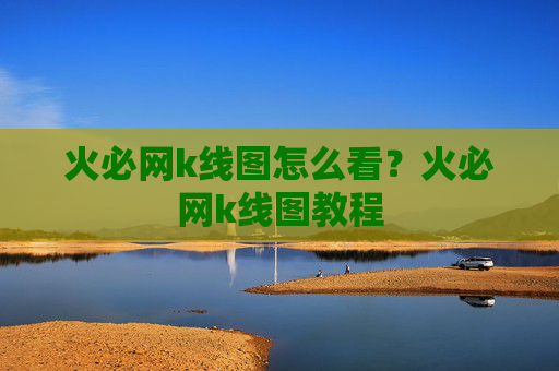 火必网k线图怎么看？火必网k线图教程