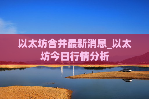 以太坊合并最新消息_以太坊今日行情分析