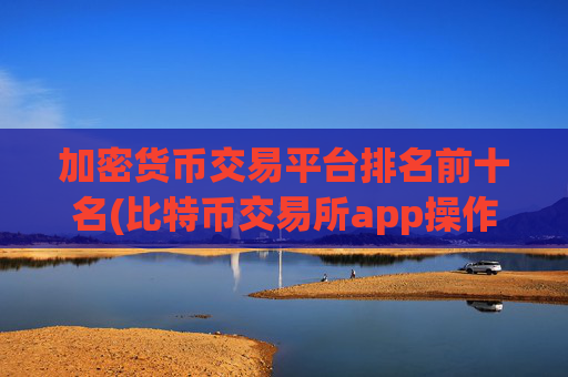加密货币交易平台排名前十名(比特币交易所app操作流畅)