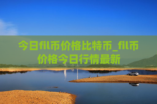 今日fil币价格比特币_fil币价格今日行情最新