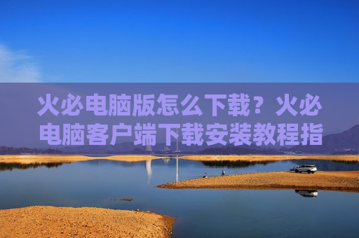 火必电脑版怎么下载？火必电脑客户端下载安装教程指南