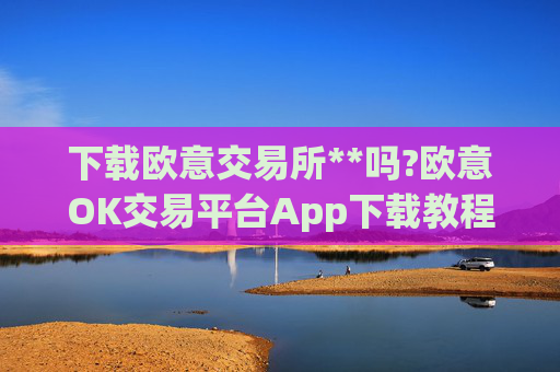 下载欧意交易所**吗?欧意OK交易平台App下载教程