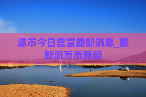 派币今日官宣最新消息_最新派币币新闻