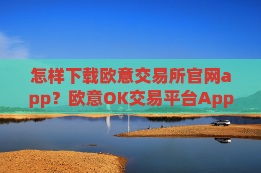 怎样下载欧意交易所官网app？欧意OK交易平台App下载指南