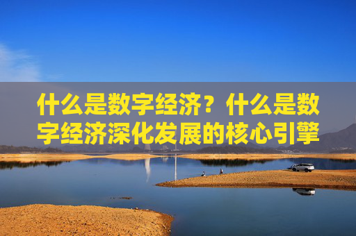 什么是数字经济？什么是数字经济深化发展的核心引擎？