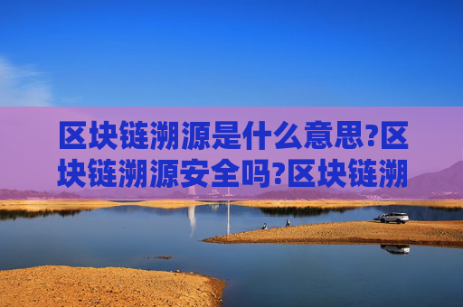 区块链溯源是什么意思?区块链溯源安全吗?区块链溯源最通俗解释