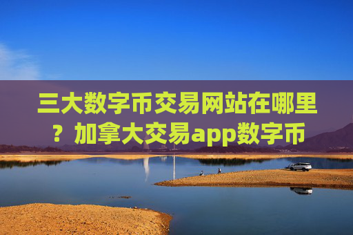 三大数字币交易网站在哪里？加拿大交易app数字币