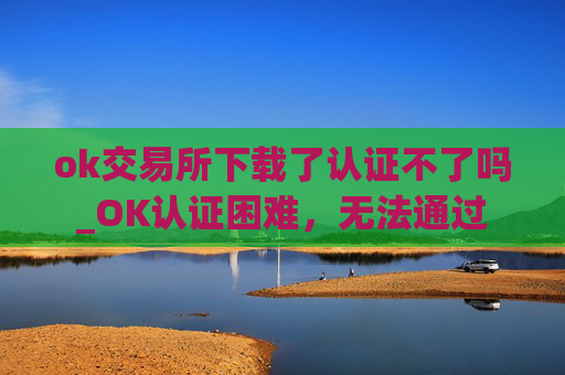 ok交易所下载了认证不了吗_OK认证困难，无法通过