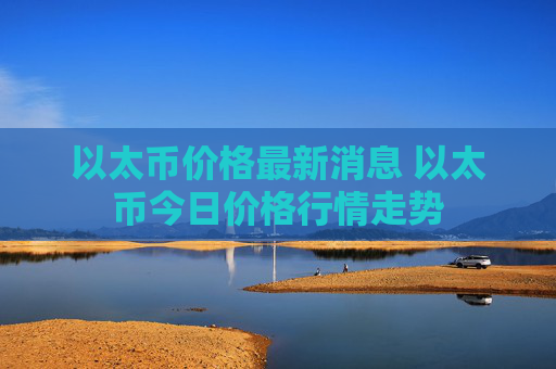以太币价格最新消息 以太币今日价格行情走势