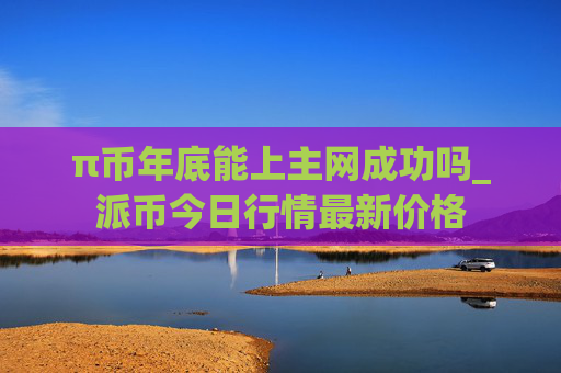 π币年底能上主网成功吗_派币今日行情最新价格