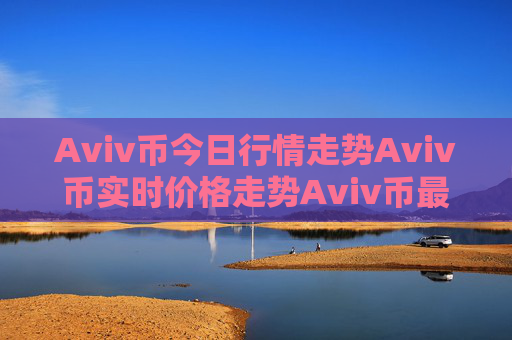 Aviv币今日行情走势Aviv币实时价格走势Aviv币最新价格