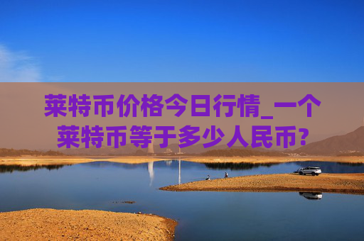 莱特币价格今日行情_一个莱特币等于多少人民币?