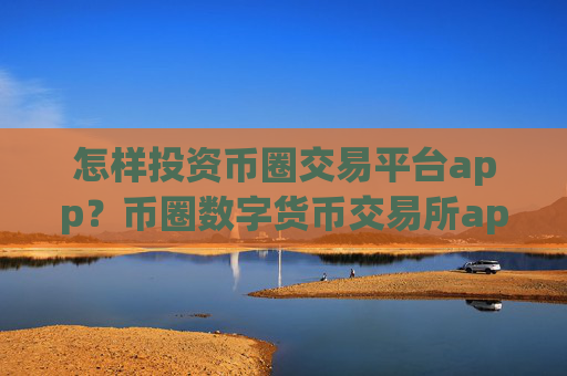 怎样投资币圈交易平台app？币圈数字货币交易所app下载官网