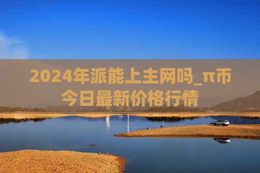 2024年派能上主网吗_π币今日最新价格行情