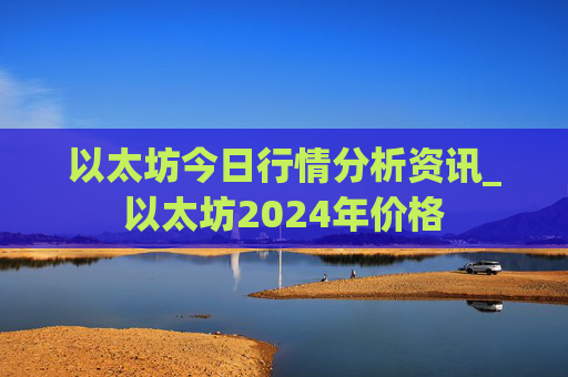 以太坊今日行情分析资讯_以太坊2024年价格