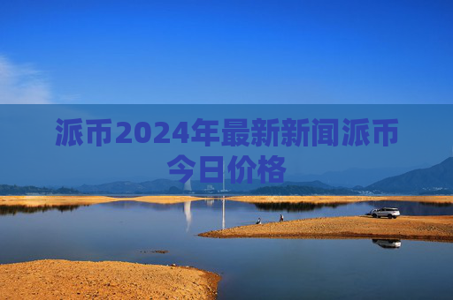 派币2024年最新新闻派币今日价格