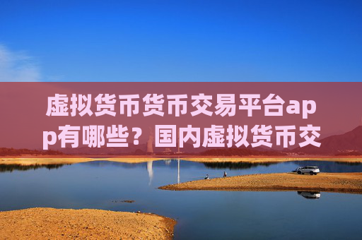 虚拟货币货币交易平台app有哪些？国内虚拟货币交易网站有几家