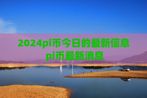 2024pi币今日的最新信息 pi币最新消息