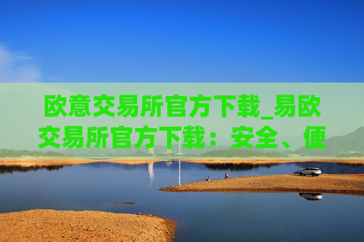 欧意交易所官方下载_易欧交易所官方下载：安全、便捷的一站式加密资产服务