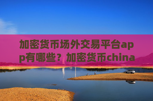 加密货币场外交易平台app有哪些？加密货币china交易app网址