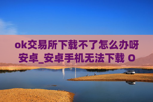 ok交易所下载不了怎么办呀安卓_安卓手机无法下载 OK 交易所