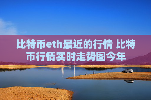 比特币eth最近的行情 比特币行情实时走势图今年