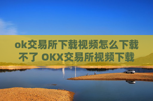 ok交易所下载视频怎么下载不了 OKX交易所视频下载失败的原因及解决方法