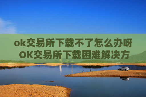 ok交易所下载不了怎么办呀 OK交易所下载困难解决方案