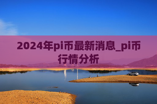 2024年pi币最新消息_pi币行情分析