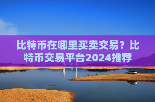 比特币在哪里买卖交易？比特币交易平台2024推荐