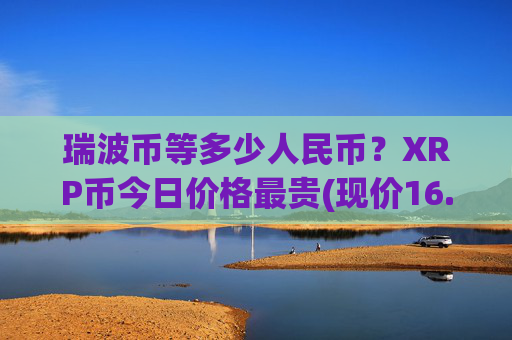 瑞波币等多少人民币？XRP币今日价格最贵(现价16.4591元)