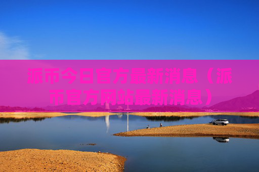 派币今日官方最新消息（派币官方网站最新消息）