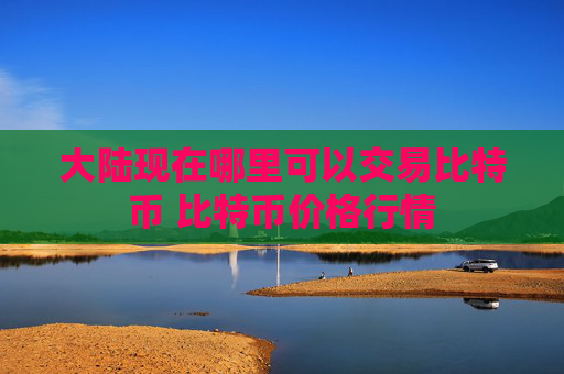 大陆现在哪里可以交易比特币 比特币价格行情