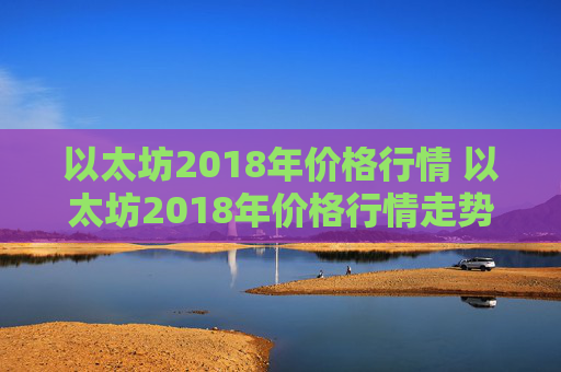 以太坊2018年价格行情 以太坊2018年价格行情走势