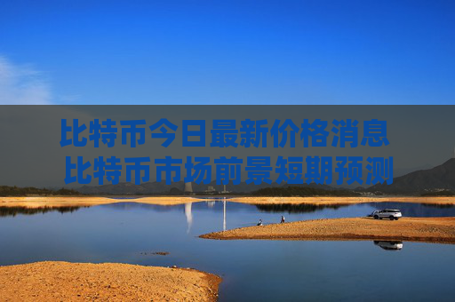 比特币今日最新价格消息 比特币市场前景短期预测