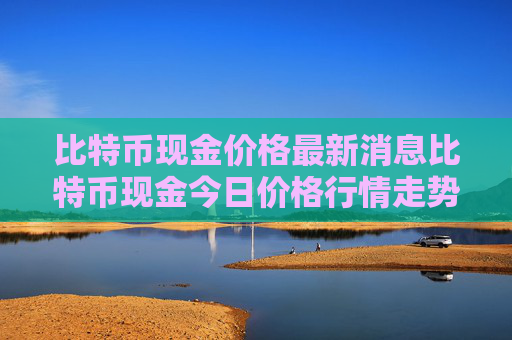 比特币现金价格最新消息比特币现金今日价格行情走势