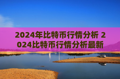 2024年比特币行情分析 2024比特币行情分析最新