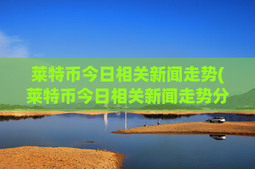莱特币今日相关新闻走势(莱特币今日相关新闻走势分析)
