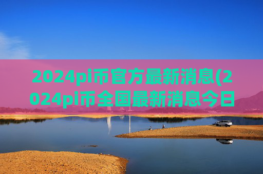 2024pi币官方最新消息(2024pi币全国最新消息今日)