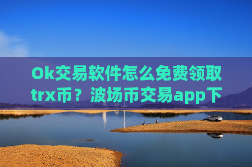 Ok交易软件怎么免费领取trx币？波场币交易app下载交易量排行