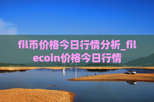 fil币价格今日行情分析_filecoin价格今日行情