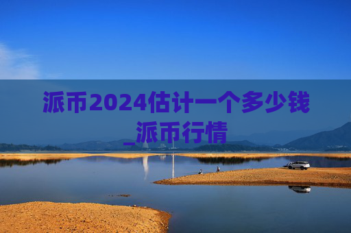 派币2024估计一个多少钱_派币行情